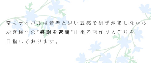 常にライバルは若者と思い五感を研ぎ澄ましながらお客様への”感謝を返謝”出来る店作り人作りを目指しております。